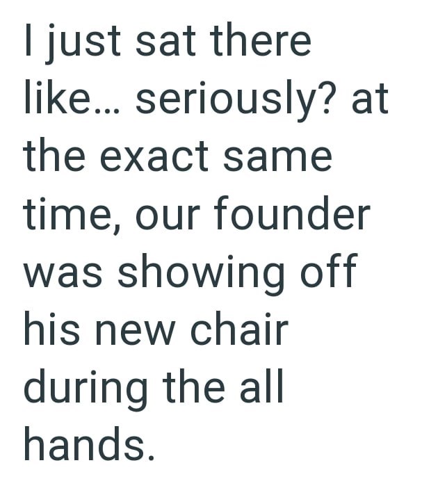 I just sat there like... seriously? at the exact same time, our founder was showing off his new chair during the all hands.