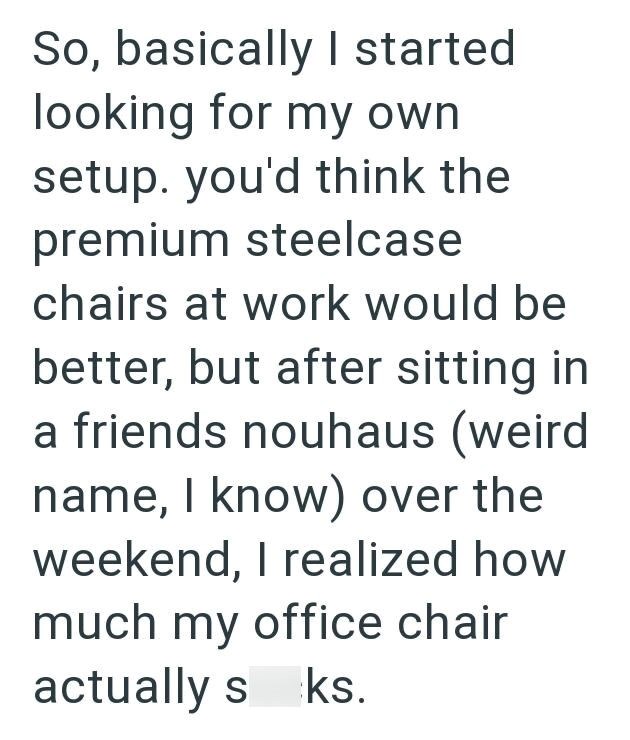So, basically I started looking for my own setup. you'd think the premium steelcase chairs at work would be better, but after sitting in a friends nouhaus (weird name, I know) over the weekend, I realized how much my office chair actually s ks.