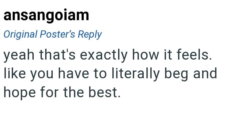 ansangoiam Original Poster's Reply yeah that's exactly how it feels. like you have to literally beg and hope for the best.