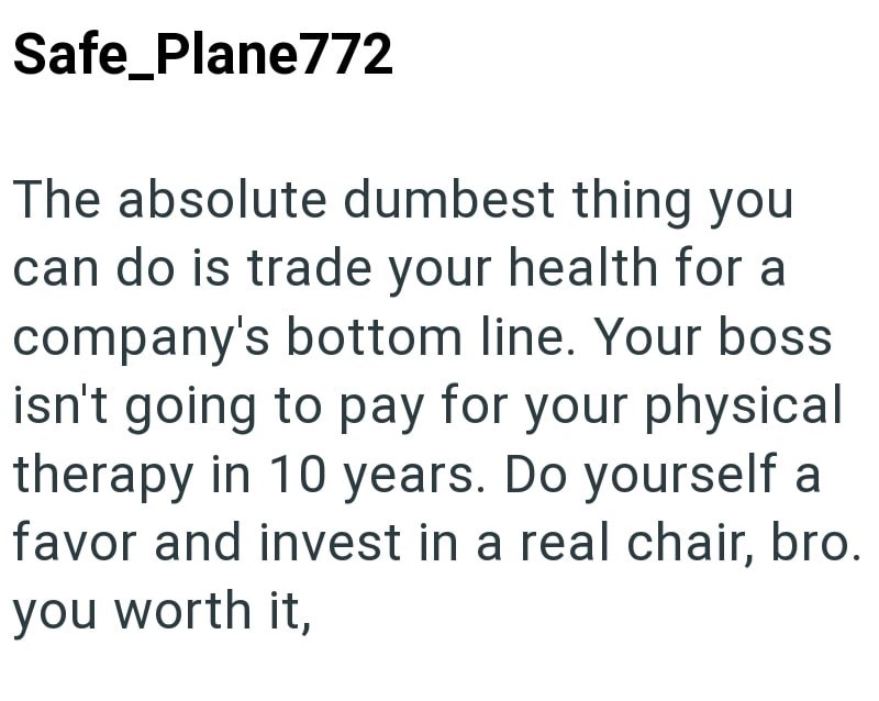 Safe_Plane772 The absolute dumbest thing you can do is trade your health for a company's bottom line. Your boss isn't going to pay for your physical therapy in 10 years. Do yourself a favor and invest in a real chair, bro. you worth it.