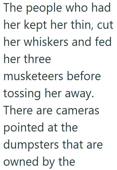 The people who had her kept her thin, cut her whiskers and fed her three musketeers before tossing her away. There are cameras pointed at the dumpsters that are owned by the