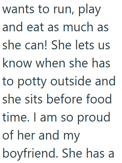 wants to run, play and eat as much as she can! She lets us know when she has to potty outside and she sits before food time. I am so proud of her and my boyfriend. She has a