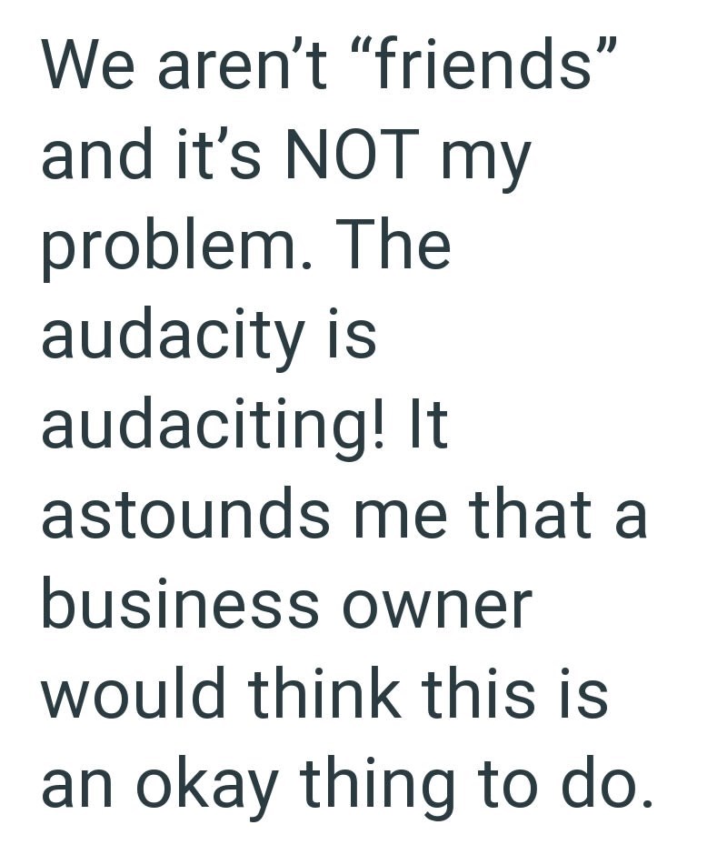 We aren't "friends" and it's NOT my problem. The audacity is audaciting! It astounds me that a business owner would think this is an okay thing to do.