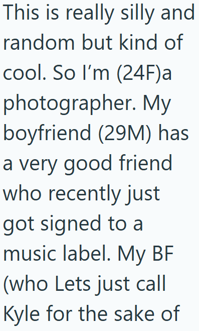 This is really silly and random but kind of cool. So I'm (24F)a photographer. My boyfriend (29M) has a very good friend who recently just got signed to a music label. My BF (who Lets just call Kyle for the sake of
