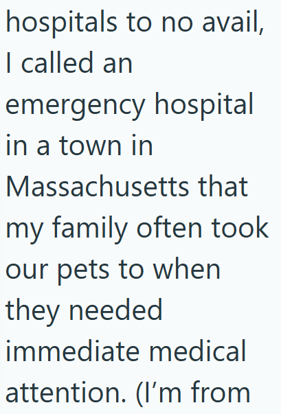 hospitals to no avail, I called an emergency hospital in a town in Massachusetts that my family often took our pets to when they needed immediate medical attention. (I'm from