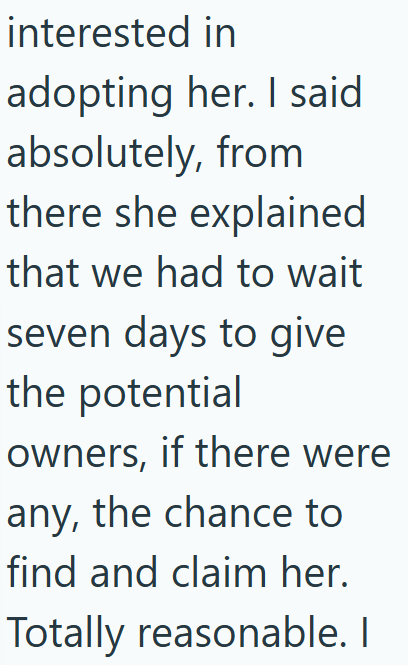 interested in adopting her. I said absolutely, from there she explained that we had to wait seven days to give the potential owners, if there were any, the chance to find and claim her. Totally reasonable. I