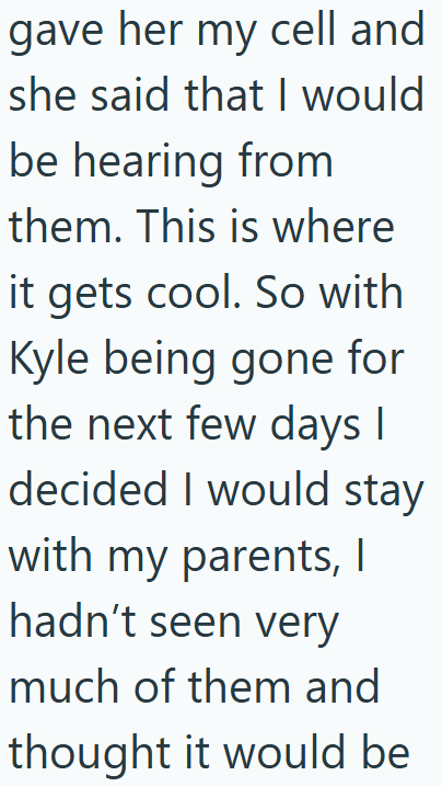 gave her my cell and she said that I would be hearing from them. This is where it gets cool. So with Kyle being gone for the next few days I decided I would stay with my parents, I hadn't seen very much of them and thought it would be