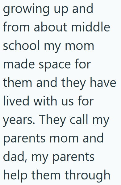 growing up and from about middle school my mom made space for them and they have lived with us for years. They call my parents mom and dad, my parents help them through