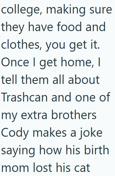 college, making sure they have food and clothes, you get it. Once I get home, I tell them all about Trashcan and one of my extra brothers Cody makes a joke saying how his birth mom lost his cat