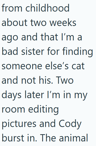 from childhood about two weeks ago and that I'm a bad sister for finding someone else's cat and not his. Two days later I'm in my room editing pictures and Cody burst in. The animal