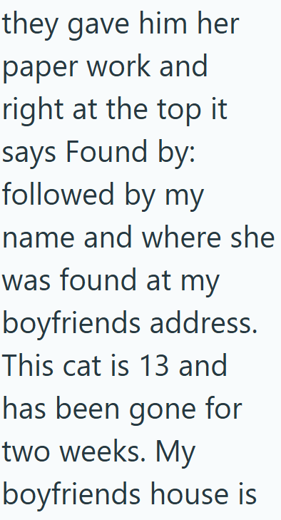 they gave him her paper work and right at the top it says Found by: followed by my name and where she was found at my boyfriends address. This cat is 13 and has been gone for two weeks. My boyfriends house is