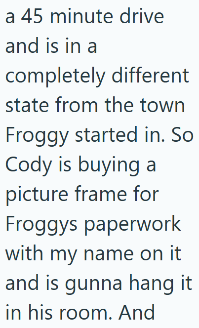 a 45 minute drive and is in a completely different state from the town Froggy started in. So Cody is buying a picture frame for Froggys paperwork with my name on it and is gunna hang it in his room. And