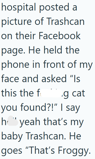 hospital posted a picture of Trashcan on their Facebook page. He held the phone in front of my face and asked "Is this the f g cat you found?!" I say hyeah that's my baby Trashcan. He goes "That's Froggy.