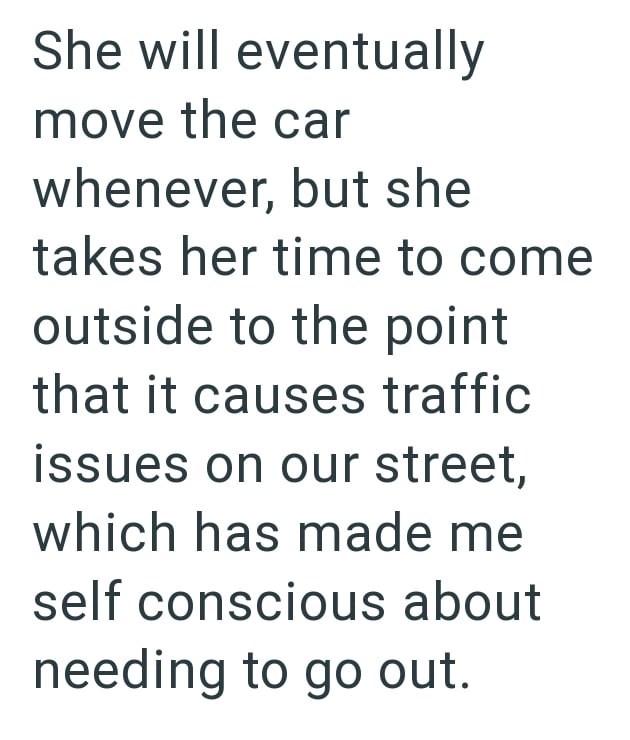 She will eventually move the car whenever, but she takes her time to come outside to the point that it causes traffic issues on our street, which has made me self conscious about needing to go out.
