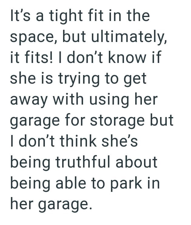 It's a tight fit in the space, but ultimately, it fits! I don't know if she is trying to get away with using her garage for storage but I don't think she's being truthful about being able to park in her garage.