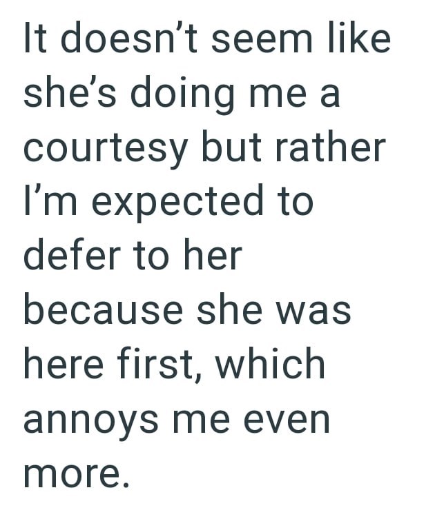 It doesn't seem like she's doing me a courtesy but rather I'm expected to defer to her because she was here first, which annoys me even more.