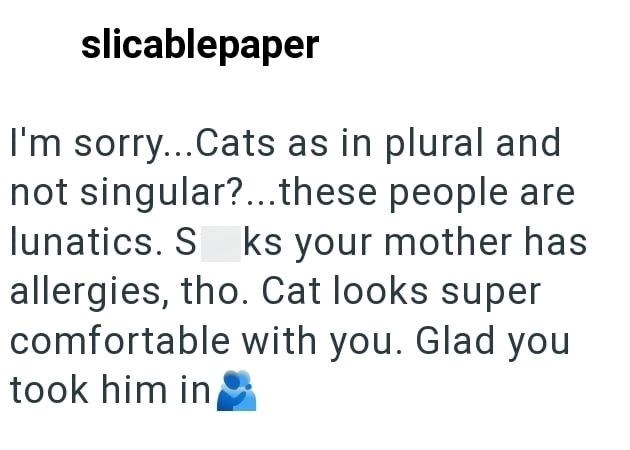 slicablepaper I'm sorry...Cats as in plural and not singular?....these people are lunatics. S ks your mother has allergies, tho. Cat looks super comfortable with you. Glad you took him in