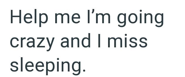 Help me I'm going crazy and I miss sleeping.