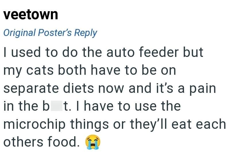 veetown Original Poster's Reply I used to do the auto feeder but my cats both have to be on separate diets now and it's a pain in the bot. I have to use the microchip things or they'll eat each others food.