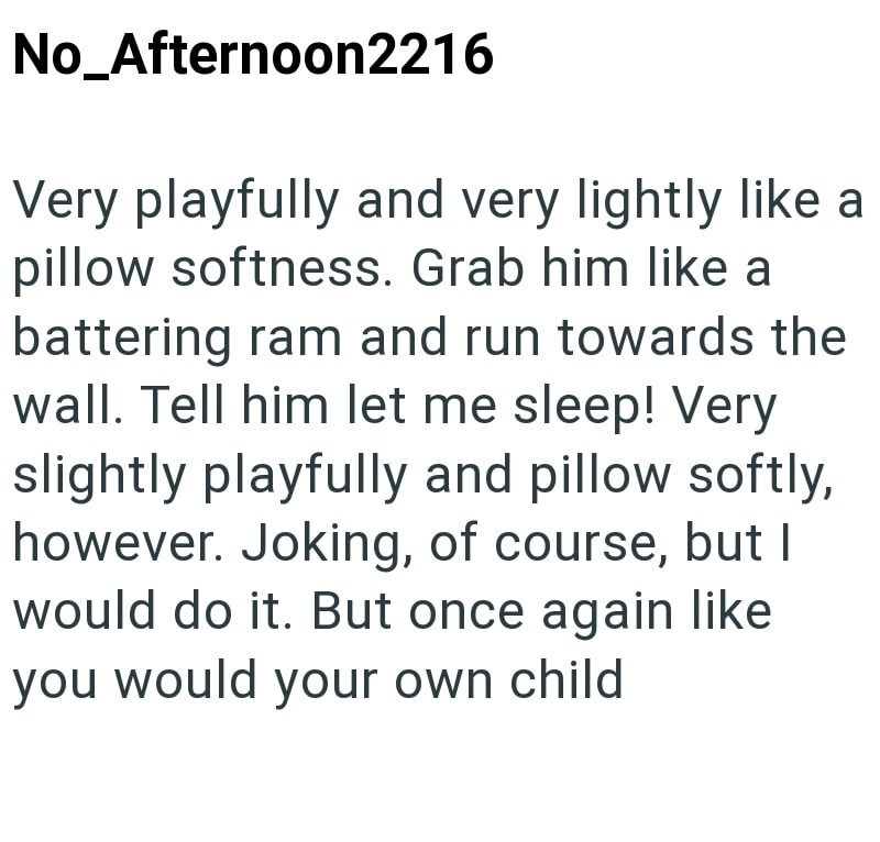 No_Afternoon2216 Very playfully and very lightly like a pillow softness. Grab him like a battering ram and run towards the wall. Tell him let me sleep! Very slightly playfully and pillow softly, however. Joking, of course, but I would do it. But once again like you would your own child.
