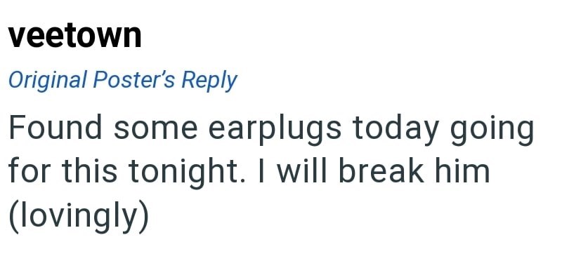 veetown Original Poster's Reply Found some earplugs today going for this tonight. I will break him (lovingly)