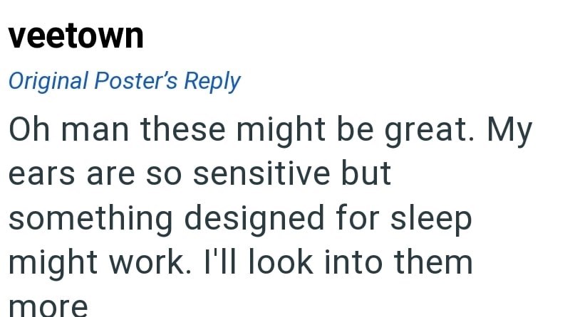 veetown Original Poster's Reply Oh man these might be great. My ears are so sensitive but something designed for sleep might work. I'll look into them more
