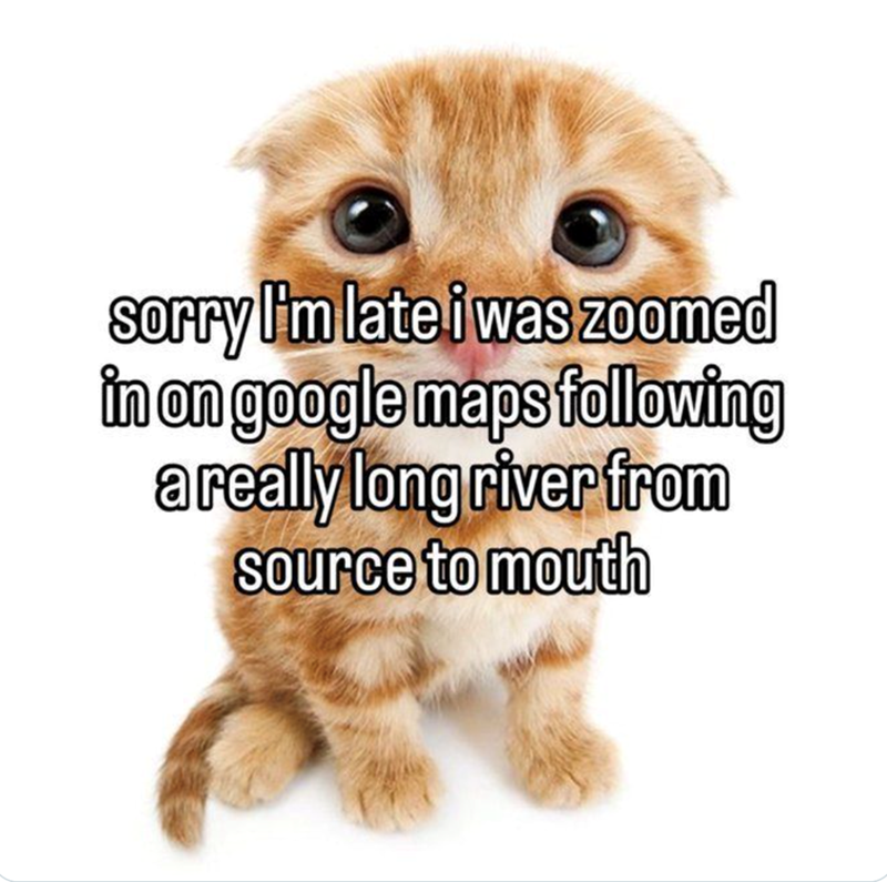 sorry I'm late i was zoomed in on google maps following a really long river from source to mouth