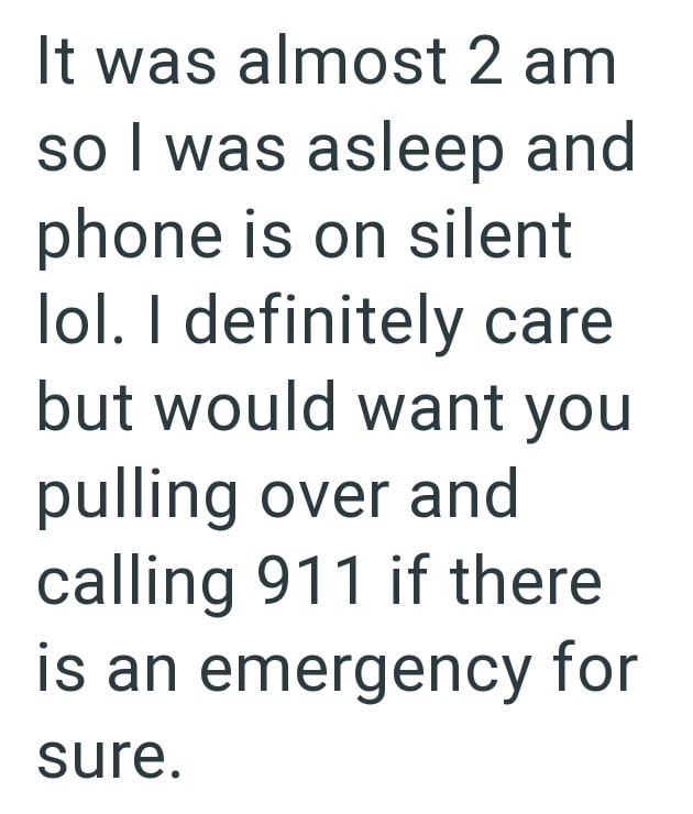 It was almost 2 am so I was asleep and phone is on silent lol. I definitely care but would want you pulling over and calling 911 if there is an emergency for sure.