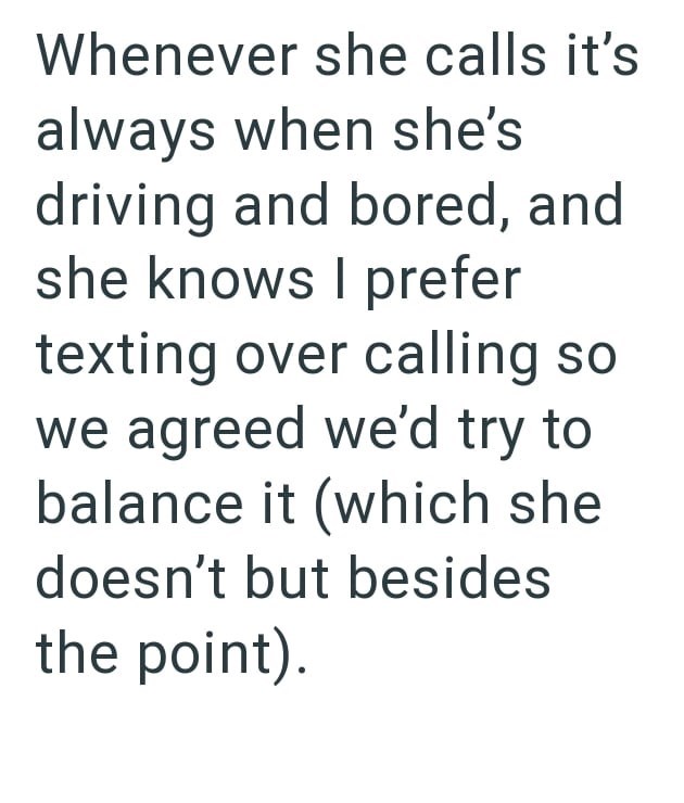 Whenever she calls it's always when she's driving and bored, and she knows I prefer texting over calling so we agreed we'd try to balance it (which she doesn't but besides the point).