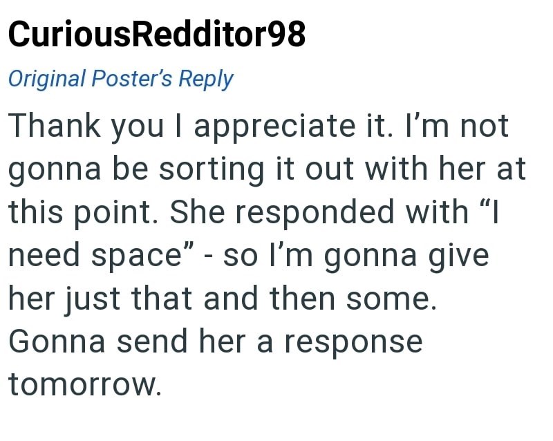 CuriousRedditor98 Original Poster's Reply Thank you I appreciate it. I'm not gonna be sorting it out with her at this point. She responded with "I need space" - so I'm gonna give her just that and then some. Gonna send her a response tomorrow.
