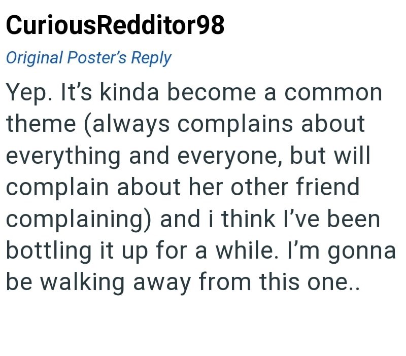 CuriousRedditor98 Original Poster's Reply Yep. It's kinda become a common theme (always complains about everything and everyone, but will complain about her other friend complaining) and i think I've been bottling it up for a while. I'm gonna be walking away from this one..