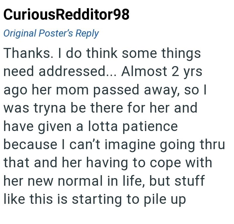 CuriousRedditor98 Original Poster's Reply Thanks. I do think some things need addressed... Almost 2 yrs ago her mom passed away, so I was tryna be there for her and have given a lotta patience because I can't imagine going thru that and her having to cope with her new normal in life, but stuff like this is starting to pile up