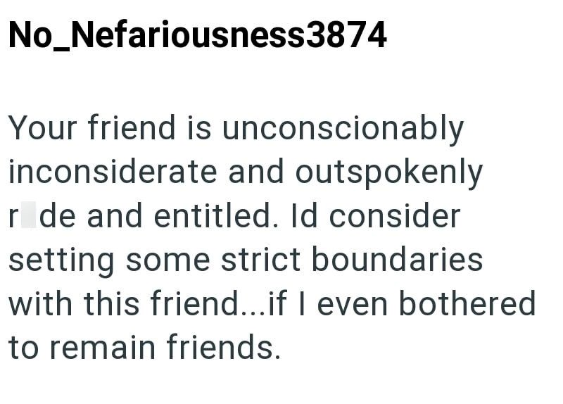 No_Nefariousness3874 Your friend is unconscionably inconsiderate and outspokenly r de and entitled. Id consider setting some strict boundaries with this friend...if I even bothered to remain friends.