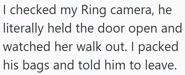 I checked my Ring camera, he literally held the door open and watched her walk out. I packed his bags and told him to leave.