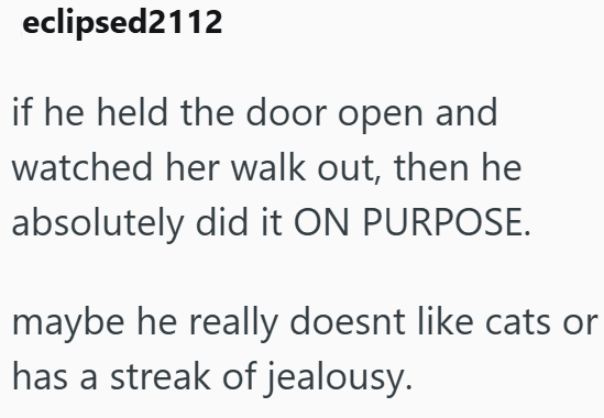 eclipsed2112 if he held the door open and watched her walk out, then he absolutely did it ON PURPOSE. maybe he really doesnt like cats or has a streak of jealousy.