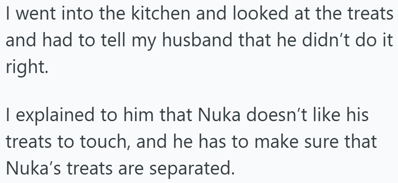 I went into the kitchen and looked at the treats and had to tell my husband that he didn't do it right. I explained to him that Nuka doesn't like his treats to touch, and he has to make sure that Nuka's treats are separated.