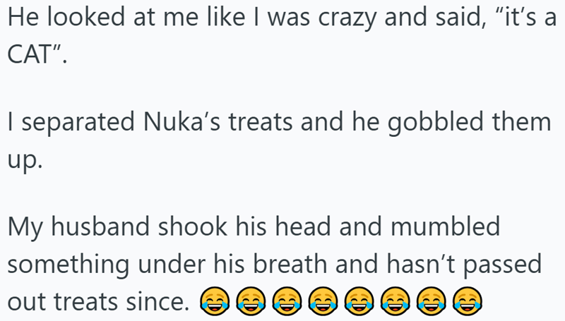He looked at me like I was crazy and said, "it's a CAT". I separated Nuka's treats and he gobbled them up. My husband shook his head and mumbled something under his breath and hasn't passed out treats since. D D D D D C D
