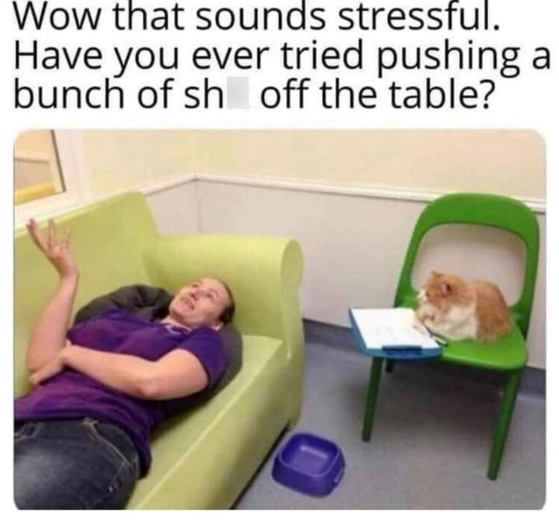 Wow that sounds stressful. Have you ever tried pushing a bunch of sh off the table?
