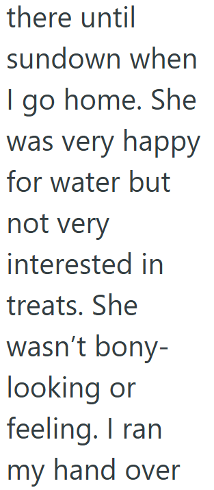there until sundown when I go home. She was very happy for water but not very interested in treats. She wasn't bony- looking or feeling. I ran my hand over