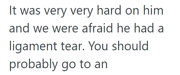 It was very very hard on him and we were afraid he had a ligament tear. You should probably go to an