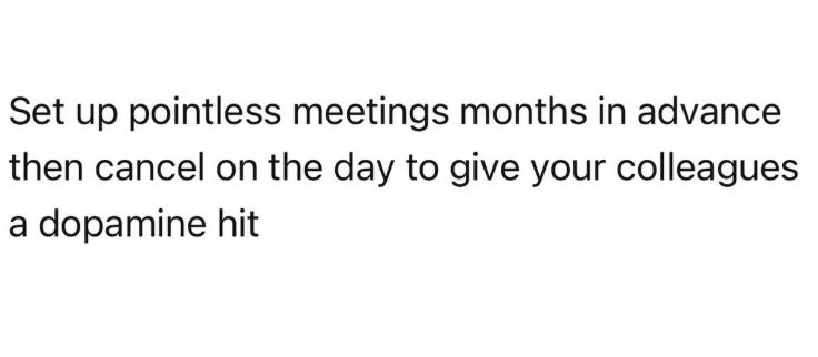 Set up pointless meetings months in advance then cancel on the day to give your colleagues a dopamine hit