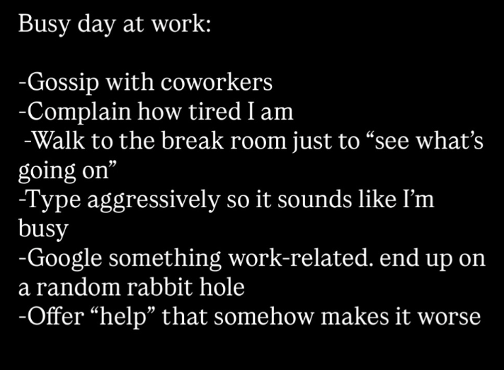 Busy day at work: -Gossip with coworkers -Complain how tired I am -Walk to the break room just to "see what's going on" -Type aggressively so it sounds like I'm busy -Google something work-related. end up on a random rabbit hole -Offer “help” that somehow makes it worse