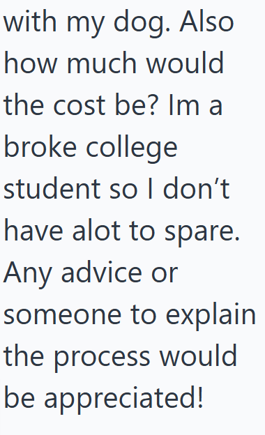 with my dog. Also how much would the cost be? Im a broke college student so I don't I have alot to spare. Any advice or someone to explain the process would be appreciated!