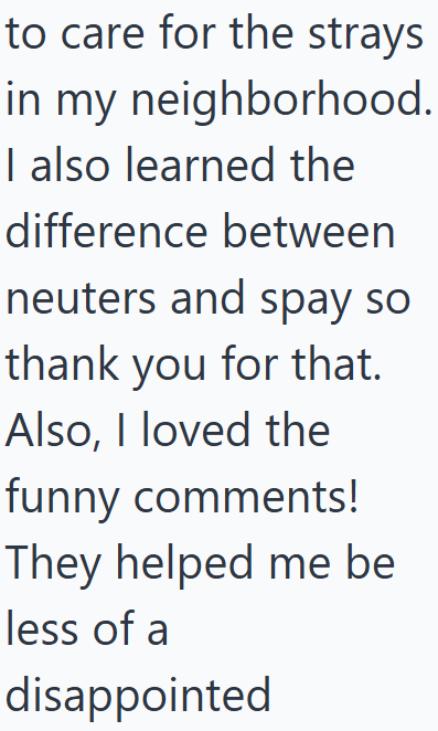 to care for the strays in my neighborhood. I also learned the difference between neuters and spay so thank you for that. Also, I loved the funny comments! They helped me be less of a disappointed