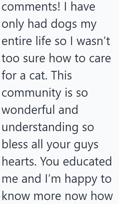 comments! I have only had dogs my entire life so I wasn't too sure how to care for a cat. This community is so wonderful and understanding so bless all your guys hearts. You educated me and I'm happy to know more now how
