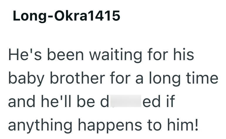 Long-Okra1415 He's been waiting for his baby brother for a long time and he'll be d led if anything happens to him!