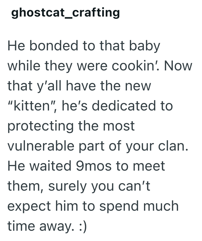 ghostcat_crafting He bonded to that baby while they were cookin' Now that y'all have the new "kitten", he's dedicated to protecting the most vulnerable part of your clan. He waited 9mos to meet them, surely you can't expect him to spend much time away. :)