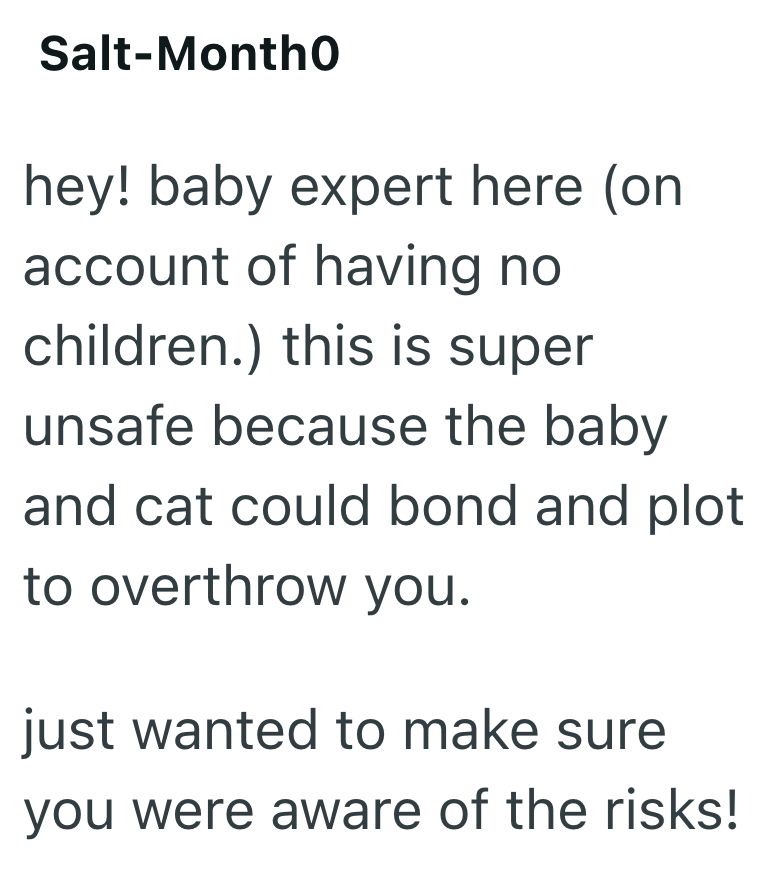 Salt-Montho hey! baby expert here (on account of having no children.) this is super unsafe because the baby and cat could bond and plot to overthrow you. just wanted to make sure you were aware of the risks!