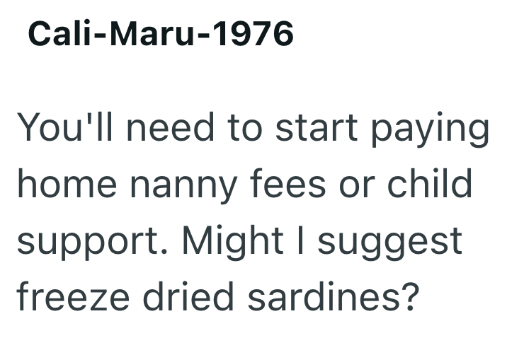 Cali-Maru-1976 You'll need to start paying home nanny fees or child support. Might I suggest freeze dried sardines?