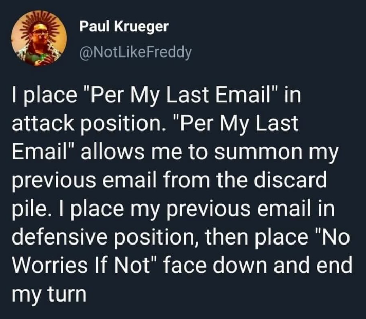 Paul Krueger @NotLikeFreddy I place "Per My Last Email" in attack position. "Per My Last Email" allows me to summon my previous email from the discard pile. I place my previous email in defensive position, then place "No Worries If Not" face down and end my turn